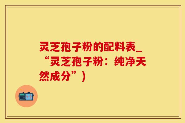 灵芝孢子粉的配料表_“灵芝孢子粉：纯净天然成分”)