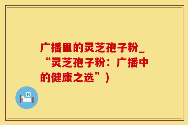 广播里的灵芝孢子粉_“灵芝孢子粉：广播中的健康之选”)