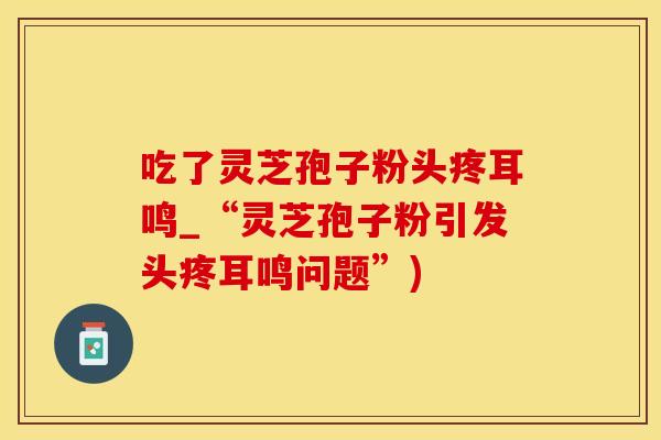 吃了灵芝孢子粉头疼耳鸣_“灵芝孢子粉引发头疼耳鸣问题”)