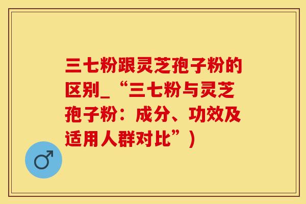 三七粉跟灵芝孢子粉的区别_“三七粉与灵芝孢子粉：成分、功效及适用人群对比”)