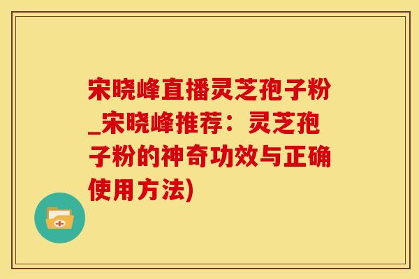 宋晓峰直播灵芝孢子粉_宋晓峰推荐：灵芝孢子粉的神奇功效与正确使用方法)