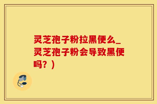 灵芝孢子粉拉黑便么_灵芝孢子粉会导致黑便吗？)