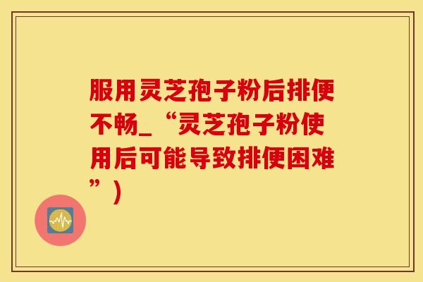 服用灵芝孢子粉后排便不畅_“灵芝孢子粉使用后可能导致排便困难”)