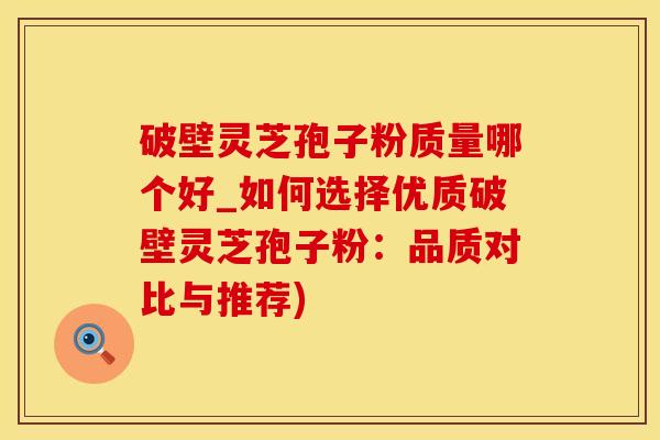 破壁灵芝孢子粉质量哪个好_如何选择优质破壁灵芝孢子粉：品质对比与推荐)