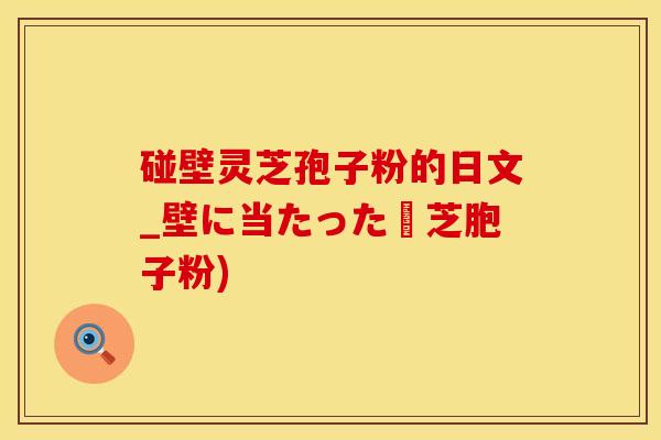 碰壁灵芝孢子粉的日文_壁に当たった霊芝胞子粉)