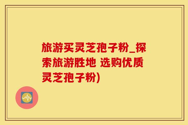 旅游买灵芝孢子粉_探索旅游胜地 选购优质灵芝孢子粉)