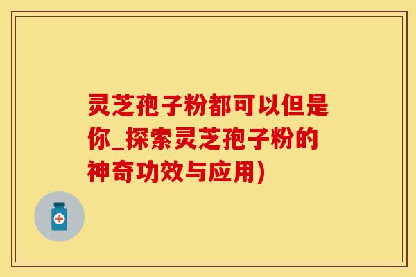 灵芝孢子粉都可以但是你_探索灵芝孢子粉的神奇功效与应用)