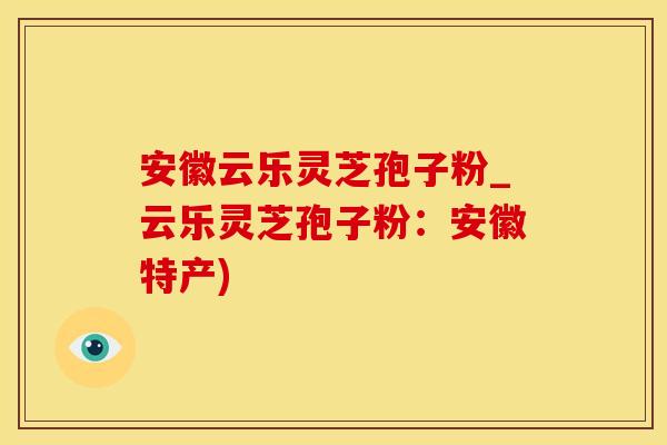 安徽云乐灵芝孢子粉_云乐灵芝孢子粉：安徽特产)