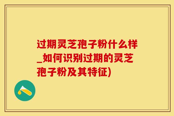 过期灵芝孢子粉什么样_如何识别过期的灵芝孢子粉及其特征)