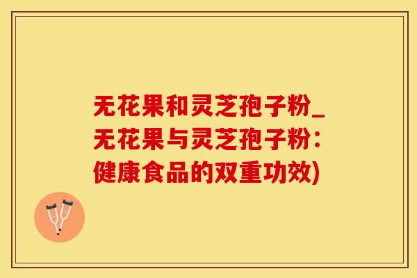无花果和灵芝孢子粉_无花果与灵芝孢子粉：健康食品的双重功效)