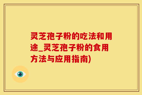 灵芝孢子粉的吃法和用途_灵芝孢子粉的食用方法与应用指南)