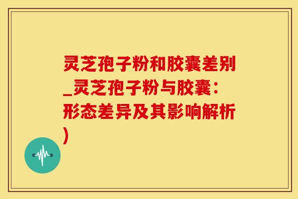灵芝孢子粉和胶囊差别_灵芝孢子粉与胶囊：形态差异及其影响解析)