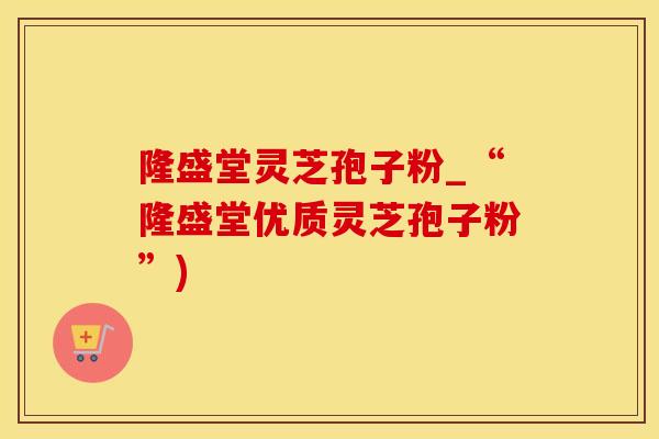 隆盛堂灵芝孢子粉_“隆盛堂优质灵芝孢子粉”)