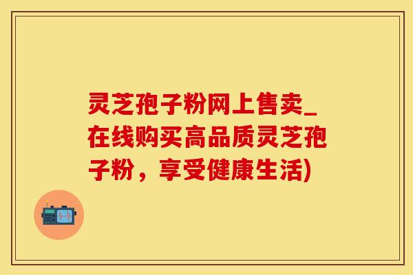 灵芝孢子粉网上售卖_在线购买高品质灵芝孢子粉，享受健康生活)