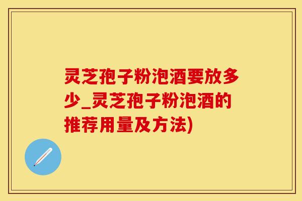 灵芝孢子粉泡酒要放多少_灵芝孢子粉泡酒的推荐用量及方法)