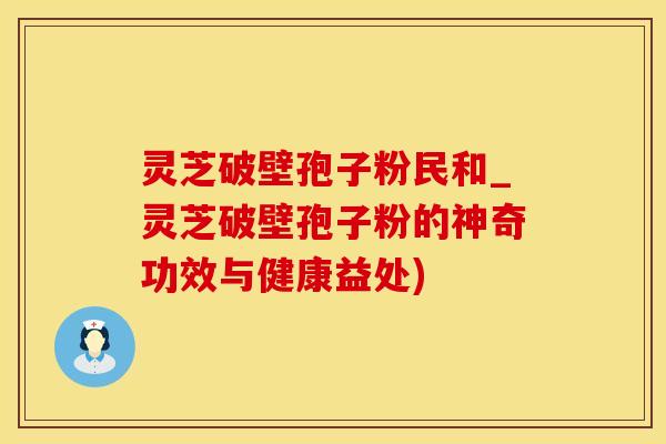 灵芝破壁孢子粉民和_灵芝破壁孢子粉的神奇功效与健康益处)
