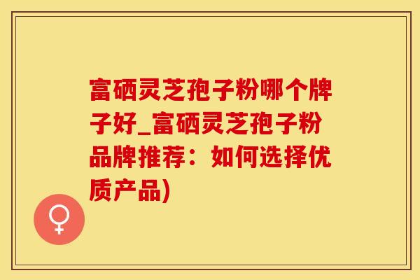 富硒灵芝孢子粉哪个牌子好_富硒灵芝孢子粉品牌推荐：如何选择优质产品)