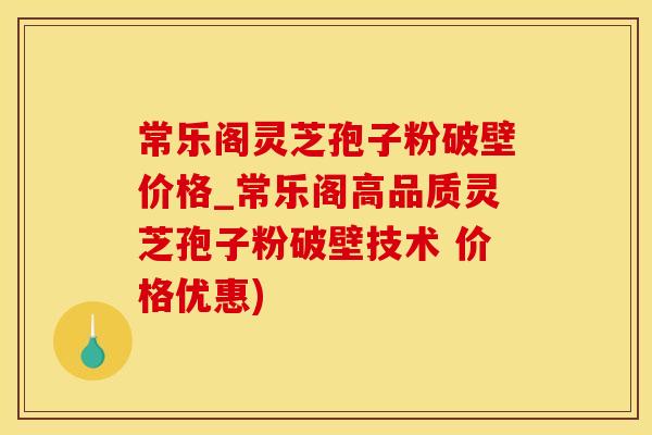 常乐阁灵芝孢子粉破壁价格_常乐阁高品质灵芝孢子粉破壁技术 价格优惠)