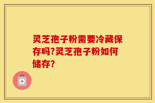 灵芝孢子粉需要冷藏保存吗?灵芝孢子粉如何储存？