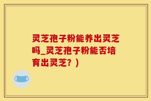 灵芝孢子粉能养出灵芝吗_灵芝孢子粉能否培育出灵芝？)