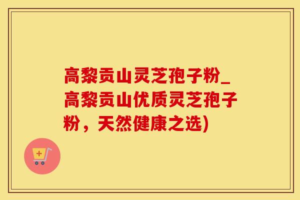 高黎贡山灵芝孢子粉_高黎贡山优质灵芝孢子粉，天然健康之选)