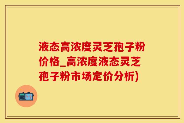 液态高浓度灵芝孢子粉价格_高浓度液态灵芝孢子粉市场定价分析)