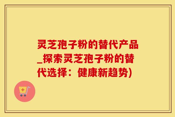灵芝孢子粉的替代产品_探索灵芝孢子粉的替代选择：健康新趋势)