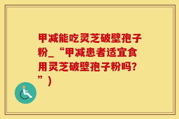 甲减能吃灵芝破壁孢子粉_“甲减患者适宜食用灵芝破壁孢子粉吗？”)