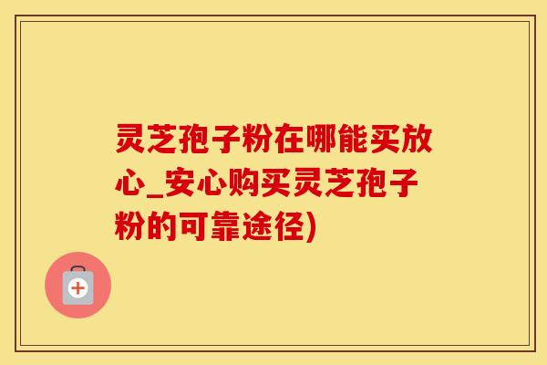 灵芝孢子粉在哪能买放心_安心购买灵芝孢子粉的可靠途径)
