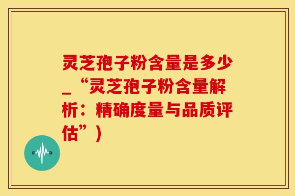 灵芝孢子粉含量是多少_“灵芝孢子粉含量解析：精确度量与品质评估”)