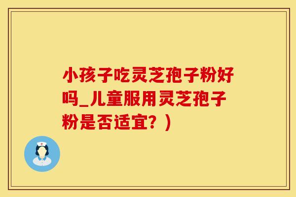 小孩子吃灵芝孢子粉好吗_儿童服用灵芝孢子粉是否适宜？)