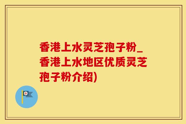 香港上水灵芝孢子粉_香港上水地区优质灵芝孢子粉介绍)