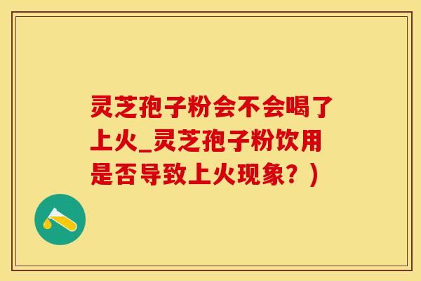 灵芝孢子粉会不会喝了上火_灵芝孢子粉饮用是否导致上火现象？)