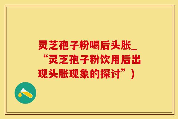灵芝孢子粉喝后头胀_“灵芝孢子粉饮用后出现头胀现象的探讨”)