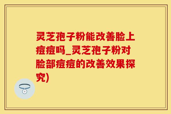 灵芝孢子粉能改善脸上痘痘吗_灵芝孢子粉对脸部痘痘的改善效果探究)