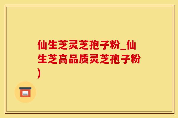 仙生芝灵芝孢子粉_仙生芝高品质灵芝孢子粉)