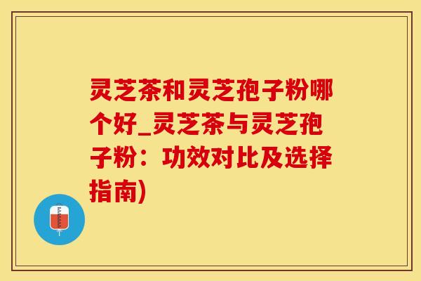 灵芝茶和灵芝孢子粉哪个好_灵芝茶与灵芝孢子粉：功效对比及选择指南)