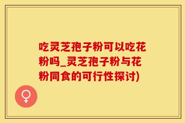 吃灵芝孢子粉可以吃花粉吗_灵芝孢子粉与花粉同食的可行性探讨)