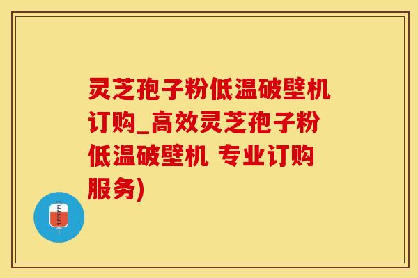 灵芝孢子粉低温破壁机订购_高效灵芝孢子粉低温破壁机 专业订购服务)