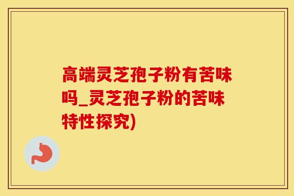 高端灵芝孢子粉有苦味吗_灵芝孢子粉的苦味特性探究)