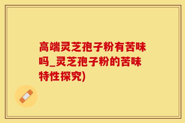 高端灵芝孢子粉有苦味吗_灵芝孢子粉的苦味特性探究)