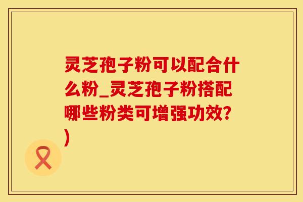 灵芝孢子粉可以配合什么粉_灵芝孢子粉搭配哪些粉类可增强功效？)