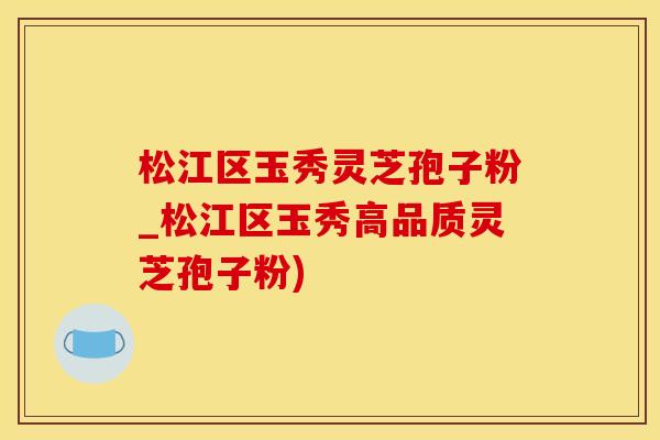 松江区玉秀灵芝孢子粉_松江区玉秀高品质灵芝孢子粉)