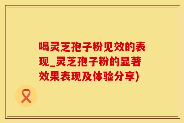 喝灵芝孢子粉见效的表现_灵芝孢子粉的显著效果表现及体验分享)