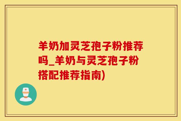 羊奶加灵芝孢子粉推荐吗_羊奶与灵芝孢子粉搭配推荐指南)