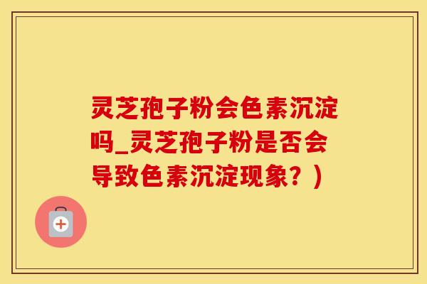 灵芝孢子粉会色素沉淀吗_灵芝孢子粉是否会导致色素沉淀现象？)