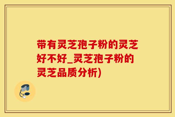 带有灵芝孢子粉的灵芝好不好_灵芝孢子粉的灵芝品质分析)
