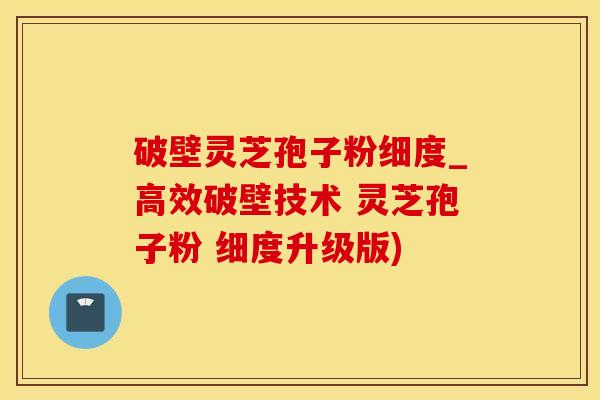 破壁灵芝孢子粉细度_高效破壁技术 灵芝孢子粉 细度升级版)
