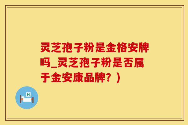 灵芝孢子粉是金格安牌吗_灵芝孢子粉是否属于金安康品牌？)