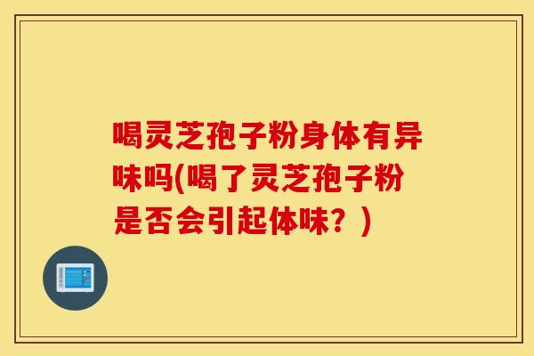 喝灵芝孢子粉身体有异味吗(喝了灵芝孢子粉是否会引起体味？)